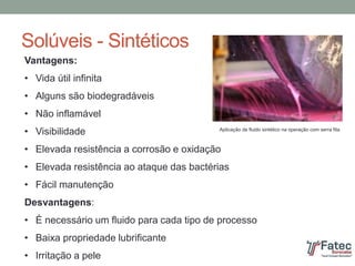 Solúveis - Sintéticos
Vantagens:
• Vida útil infinita
• Alguns são biodegradáveis
• Não inflamável
• Visibilidade
• Elevada resistência a corrosão e oxidação
• Elevada resistência ao ataque das bactérias
• Fácil manutenção
Desvantagens:
• É necessário um fluido para cada tipo de processo
• Baixa propriedade lubrificante
• Irritação a pele
Aplicação de fluido sintético na operação com serra fita
 