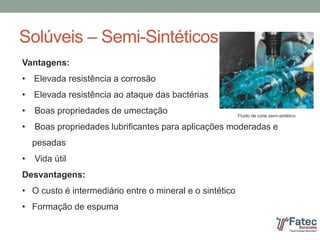 Solúveis – Semi-Sintéticos
Vantagens:
• Elevada resistência a corrosão
• Elevada resistência ao ataque das bactérias
• Boas propriedades de umectação
• Boas propriedades lubrificantes para aplicações moderadas e
pesadas
• Vida útil
Desvantagens:
• O custo é intermediário entre o mineral e o sintético
• Formação de espuma
Fluido de corte semi-sintético
 