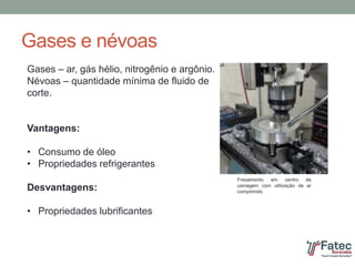 Gases e névoas
Gases – ar, gás hélio, nitrogênio e argônio.
Névoas – quantidade mínima de fluido de
corte.
Vantagens:
• Consumo de óleo
• Propriedades refrigerantes
Desvantagens:
• Propriedades lubrificantes
Fresamento em centro de
usinagem com utilização de ar
comprimido
 