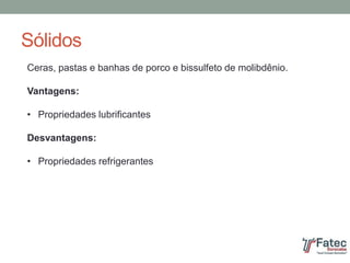 Sólidos
Ceras, pastas e banhas de porco e bissulfeto de molibdênio.
Vantagens:
• Propriedades lubrificantes
Desvantagens:
• Propriedades refrigerantes
 