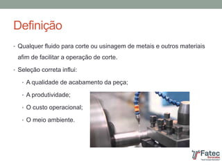 Definição
• Qualquer fluido para corte ou usinagem de metais e outros materiais
afim de facilitar a operação de corte.
• Seleção correta influi:
• A qualidade de acabamento da peça;
• A produtividade;
• O custo operacional;
• O meio ambiente.
 