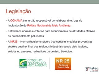 Legislação
• A CONAMA é o orgão responsável por elaborar diretrizes de
implantação da Politica Nacional de Meio Ambiente.
• Estabelece normas e critérios para licenciamento de atividades efetivas
ou potencialmente poluidoras
• A NR25 – Norma regulamentadora que constitui medidas preventivas
sobre o destino final dos resíduos industriais sendo eles líquidos,
sólidos ou gasosos, radioativos ou de risco biológico.
 