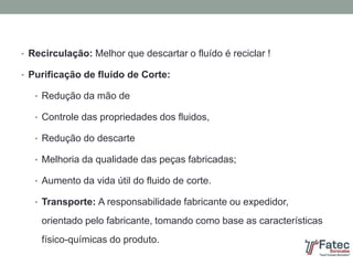 • Recirculação: Melhor que descartar o fluído é reciclar !
• Purificação de fluído de Corte:
• Redução da mão de
• Controle das propriedades dos fluidos,
• Redução do descarte
• Melhoria da qualidade das peças fabricadas;
• Aumento da vida útil do fluido de corte.
• Transporte: A responsabilidade fabricante ou expedidor,
orientado pelo fabricante, tomando como base as características
físico-químicas do produto.
 