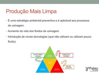 Produção Mais Limpa
• È uma estratégia ambiental preventiva e é aplicável aos processos
de usinagem.
• Aumento da vida dos fluidos de usinagem
• Introdução de novas tecnologias (que não utilizam ou utilizam pouco
fluído).
 
