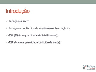 Introdução
• Usinagem a seco;
• Usinagem com técnica de resfriamento de criogênico;
• MQL (Mínima quantidade de lubrificantes);
• MQF (Mínima quantidade de fluido de corte).
 