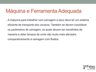 Máquina e Ferramenta Adequada
• A máquina para trabalhar com usinagem a seco deve ter um sistema
eficiente de transporte dos cavacos. Também se devem considerar
os parâmetros de usinagem, os quais devem ser escolhidos de
maneira a obter tempos de corte não muito mais elevados
comparativamente à usinagem com fluidos.
 