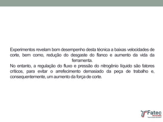 Experimentos revelam bom desempenho desta técnica a baixas velocidades de
corte, bem como, redução do desgaste do flanco e aumento da vida da
ferramenta.
No entanto, a regulação do fluxo e pressão do nitrogênio líquido são fatores
críticos, para evitar o arrefecimento demasiado da peça de trabalho e,
consequentemente, um aumento da força de corte.
 