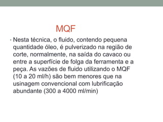 MQF
• Nesta técnica, o fluido, contendo pequena
quantidade óleo, é pulverizado na região de
corte, normalmente, na saída do cavaco ou
entre a superfície de folga da ferramenta e a
peça. As vazões de fluido utilizando o MQF
(10 a 20 ml/h) são bem menores que na
usinagem convencional com lubrificação
abundante (300 a 4000 ml/min)
 