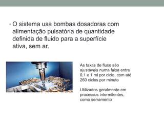 • O sistema usa bombas dosadoras com
alimentação pulsatória de quantidade
definida de fluido para a superfície
ativa, sem ar.
As taxas de fluxo são
ajustáveis numa faixa entre
0,1 e 1 ml por ciclo, com até
260 ciclos por minuto
Utilizados geralmente em
processos intermitentes,
como serramento
 