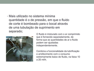 • Mais utilizado no sistema mínima
quantidade é o de pressão, em que o fluido
de corte é bombeado para o bocal através
de uma tubulação de suprimento em
separado;
O fluido é misturado com o ar comprimido
que é fornecido separadamente, de
forma que as quantidades de ar e fluido
podem ser ajustadas
independentemente.
Combina a funcionalidade da lubrificação
e arrefecimento com o consumo
extremamente baixo de fluido, na faixa 10
a 20 ml/h.
 