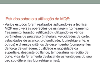 Estudos sobre o a utilização da MQF:
• Vários estudos foram realizados aplicando-se a técnica
MQF em diversas operações de usinagem (torneamento,
fresamento, furação, retificação), utilizando-se vários
parâmetros de processo (materiais, velocidades de corte,
velocidades de avanço, profundidade, lubrirefrigerante, e
outros) e diversos critérios de desempenho (componentes
da força de usinagem, qualidade e rugosidade da
superfície, desgaste do flanco, temperatura na região de
corte, vida da ferramenta destacando as vantagens do seu
uso sob diferentes lubrirefrigerantes).
 