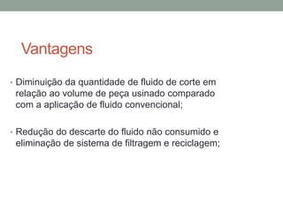 Vantagens
• Diminuição da quantidade de fluido de corte em
relação ao volume de peça usinado comparado
com a aplicação de fluido convencional;
• Redução do descarte do fluido não consumido e
eliminação de sistema de filtragem e reciclagem;
 