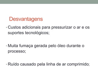 Desvantagens
• Custos adicionais para pressurizar o ar e os
suportes tecnológicos;
• Muita fumaça gerada pelo óleo durante o
processo;
• Ruído causado pela linha de ar comprimido;
 