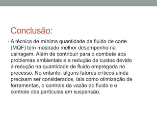 Conclusão:
• A técnica de mínima quantidade de fluido de corte
(MQF) tem mostrado melhor desempenho na
usinagem. Além de contribuir para o combate aos
problemas ambientais e a redução de custos devido
à redução na quantidade de fluido empregada no
processo. No entanto, alguns fatores críticos ainda
precisam ser considerados, tais como otimização de
ferramentas, o controle da vazão do fluido e o
controle das partículas em suspensão.
 