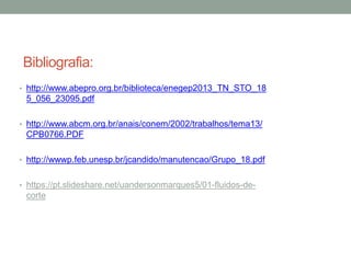 Bibliografia:
• http://www.abepro.org.br/biblioteca/enegep2013_TN_STO_18
5_056_23095.pdf
• http://www.abcm.org.br/anais/conem/2002/trabalhos/tema13/
CPB0766.PDF
• http://wwwp.feb.unesp.br/jcandido/manutencao/Grupo_18.pdf
• https://pt.slideshare.net/uandersonmarques5/01-fluidos-de-
corte
 