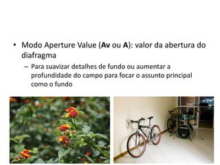 Modo ApertureValue (Av ou A): valor da abertura do diafragmaPara suavizar detalhes de fundo ou aumentar a profundidade do campo para focar o assunto principal como o fundo