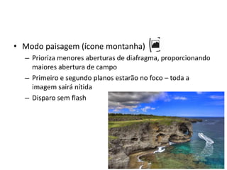 Modo paisagem (ícone montanha)Prioriza menores aberturas de diafragma, proporcionando maiores abertura de campoPrimeiro e segundo planos estarão no foco – toda a imagem sairá nítidaDisparo sem flash