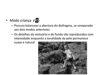 Modo criançaProcura balancear a abertura do diafragma, se comparado aos dois modos anterioresOs detalhes do vestuário e do fundo são reproduzidos com intensidade enquanto a tonalidade da pele permanece suave e natural