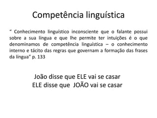 Competência linguística
“ Conhecimento linguístico inconsciente que o falante possui
sobre a sua língua e que lhe permite ter intuições é o que
denominamos de competência linguística – o conhecimento
interno e tácito das regras que governam a formação das frases
da língua” p. 133
João disse que ELE vai se casar
ELE disse que JOÃO vai se casar
 