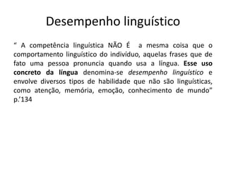Desempenho linguístico
“ A competência linguística NÃO É a mesma coisa que o
comportamento linguístico do indivíduo, aquelas frases que de
fato uma pessoa pronuncia quando usa a língua. Esse uso
concreto da língua denomina-se desempenho linguístico e
envolve diversos tipos de habilidade que não são linguísticas,
como atenção, memória, emoção, conhecimento de mundo”
p.’134
 
