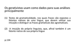 Os gerativistas usam como dados para suas análises
principalmente
(1) Testes de gramaticalidade, nos quais frases são expostas a
falantes nativos de uma língua, que devem utilizar sua
intuição e distinguir as frases gramaticais das agramaticais.
(2) A intuição do próprio linguista, que, afinal também é um
falante nativo de sua própria língua
p.134
 