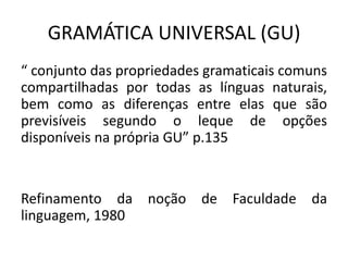 GRAMÁTICA UNIVERSAL (GU)
“ conjunto das propriedades gramaticais comuns
compartilhadas por todas as línguas naturais,
bem como as diferenças entre elas que são
previsíveis segundo o leque de opções
disponíveis na própria GU” p.135
Refinamento da noção de Faculdade da
linguagem, 1980
 