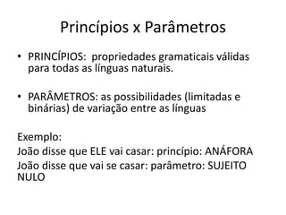 Princípios x Parâmetros
• PRINCÍPIOS: propriedades gramaticais válidas
para todas as línguas naturais.
• PARÂMETROS: as possibilidades (limitadas e
binárias) de variação entre as línguas
Exemplo:
João disse que ELE vai casar: princípio: ANÁFORA
João disse que vai se casar: parâmetro: SUJEITO
NULO
 