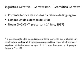 Linguística Gerativa – Gerativismo – Gramática Gerativa
• Corrente teórica de estudos da ciência da linguagem
• Estados Unidos, década de 1950
• Noam CHOMSKY: precursor ( 1° livro, 1957)
“ a preocupação dos pesquisadores dessa corrente em elaborar um
modelo teórico formal, inspirado na matemática, capaz de descrever e
explicar abstratamente o que é e como funciona a linguagem
humana.” p. 127
 
