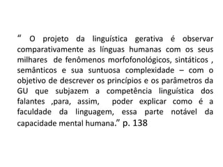 “ O projeto da linguística gerativa é observar
comparativamente as línguas humanas com os seus
milhares de fenômenos morfofonológicos, sintáticos ,
semânticos e sua suntuosa complexidade – com o
objetivo de descrever os princípios e os parâmetros da
GU que subjazem a competência linguística dos
falantes ,para, assim, poder explicar como é a
faculdade da linguagem, essa parte notável da
capacidade mental humana.” p. 138
 