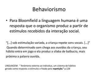 Behaviorismo
• Para Bloomfield a linguagem humana é uma
resposta que o organismo produz a partir de
estímulos recebidos da interação social.
“[...] sob estimulação variada, a criança repete sons vocais. [...]”
Quando determinado som chega aos ouvidos da criança, seu
hábito entra em jogo e ela produz a sílaba de balbucio, mais
próxima a palavra ouvida.
LINGUAGEM: “ fenômeno externo ao individuo, um sistema de hábitos
gerado como resposta a estímulos e fixado pela repetição.” p.128
 