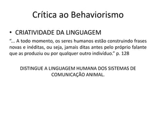 Crítica ao Behaviorismo
• CRIATIVIDADE DA LINGUAGEM
“... A todo momento, os seres humanos estão construindo frases
novas e inéditas, ou seja, jamais ditas antes pelo próprio falante
que as produziu ou por qualquer outro indivíduo.” p. 128
DISTINGUE A LINGUAGEM HUMANA DOS SISTEMAS DE
COMUNICAÇÃO ANIMAL.
 
