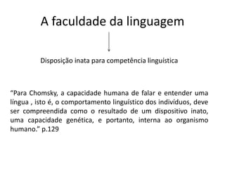 A faculdade da linguagem
Disposição inata para competência linguística
“Para Chomsky, a capacidade humana de falar e entender uma
língua , isto é, o comportamento linguístico dos indivíduos, deve
ser compreendida como o resultado de um dispositivo inato,
uma capacidade genética, e portanto, interna ao organismo
humano.” p.129
 