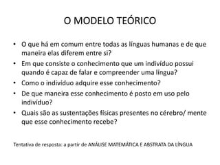 O MODELO TEÓRICO
• O que há em comum entre todas as línguas humanas e de que
maneira elas diferem entre si?
• Em que consiste o conhecimento que um indivíduo possui
quando é capaz de falar e compreender uma língua?
• Como o indivíduo adquire esse conhecimento?
• De que maneira esse conhecimento é posto em uso pelo
indivíduo?
• Quais são as sustentações físicas presentes no cérebro/ mente
que esse conhecimento recebe?
Tentativa de resposta: a partir de ANÁLISE MATEMÁTICA E ABSTRATA DA LÍNGUA
 