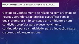 Gestão do Conhecimento se relaciona com a Gestão de
Pessoas gerando características específicas sem as
quais, a empresa não consegue um ambiente e nem
condições propícias para o desenvolvimento
continuado, para a criatividade, para a inovação e para
o aprendizado organizacional.
PORQUE NECESSITAMOS DE UM BOM AMBIENTE DE TRABALHO?
 