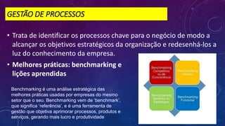 GESTÃO DE PROCESSOS
• Trata de identificar os processos chave para o negócio de modo a
alcançar os objetivos estratégicos da organização e redesenhá-los a
luz do conhecimento da empresa.
• Melhores práticas: benchmarking e
lições aprendidas
Benchmarking é uma análise estratégica das
melhores práticas usadas por empresas do mesmo
setor que o seu. Benchmarking vem de ‘benchmark’,
que significa ‘referência’, e é uma ferramenta de
gestão que objetiva aprimorar processos, produtos e
serviços, gerando mais lucro e produtividade
 