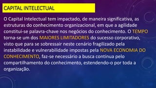 CAPITAL INTELECTUAL
O Capital Intelectual tem impactado, de maneira significativa, as
estruturas do conhecimento organizacional, em que a agilidade
constitui-se palavra-chave nos negócios do conhecimento. O TEMPO
torna-se um dos MAIORES LIMITADORES do sucesso corporativo,
visto que para se sobressair neste cenário fragilizado pela
instabilidade e vulnerabilidade impostas pela NOVA ECONOMIA DO
CONHECIMENTO, faz-se necessário a busca contínua pelo
compartilhamento do conhecimento, estendendo-o por toda a
organização.
 