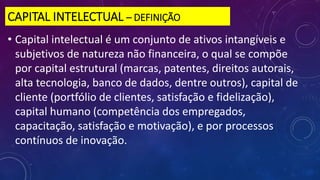 CAPITAL INTELECTUAL – DEFINIÇÃO
• Capital intelectual é um conjunto de ativos intangíveis e
subjetivos de natureza não financeira, o qual se compõe
por capital estrutural (marcas, patentes, direitos autorais,
alta tecnologia, banco de dados, dentre outros), capital de
cliente (portfólio de clientes, satisfação e fidelização),
capital humano (competência dos empregados,
capacitação, satisfação e motivação), e por processos
contínuos de inovação.
 