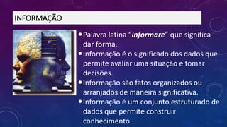 Palavra latina “informare” que significa
dar forma.
Informação é o significado dos dados que
permite avaliar uma situação e tomar
decisões.
Informação são fatos organizados ou
arranjados de maneira significativa.
Informação é um conjunto estruturado de
dados que permite construir
conhecimento.
INFORMAÇÃO
 