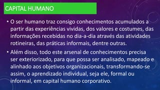 CAPITAL HUMANO
• O ser humano traz consigo conhecimentos acumulados a
partir das experiências vividas, dos valores e costumes, das
informações recebidas no dia-a-dia através das atividades
rotineiras, das práticas informais, dentre outras.
• Além disso, todo este arsenal de conhecimentos precisa
ser exteriorizado, para que possa ser analisado, mapeado e
alinhado aos objetivos organizacionais, transformando-se
assim, o aprendizado individual, seja ele, formal ou
informal, em capital humano corporativo.
 