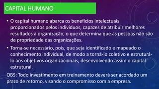 CAPITAL HUMANO
• O capital humano abarca os benefícios intelectuais
proporcionados pelos indivíduos, capazes de atribuir melhores
resultados à organização, o que determina que as pessoas não são
de propriedade das organizações.
• Torna-se necessário, pois, que seja identificado e mapeado o
conhecimento individual, de modo a torná-lo coletivo e estruturá-
lo aos objetivos organizacionais, desenvolvendo assim o capital
estrutural.
OBS: Todo investimento em treinamento deverá ser acordado um
prazo de retorno, visando o compromisso com a empresa.
 