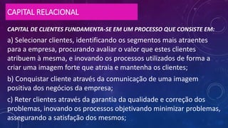 CAPITAL RELACIONAL
CAPITAL DE CLIENTES FUNDAMENTA-SE EM UM PROCESSO QUE CONSISTE EM:
a) Selecionar clientes, identificando os segmentos mais atraentes
para a empresa, procurando avaliar o valor que estes clientes
atribuem à mesma, e inovando os processos utilizados de forma a
criar uma imagem forte que atraia e mantenha os clientes;
b) Conquistar cliente através da comunicação de uma imagem
positiva dos negócios da empresa;
c) Reter clientes através da garantia da qualidade e correção dos
problemas, inovando os processos objetivando minimizar problemas,
assegurando a satisfação dos mesmos;
 