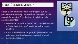 É todo o conjunto de dados e informações que as
pessoas trazem consigo para realizar suas ações e criar
novas informações. O conhecimento adiciona dois
aspectos distintos:
• O senso de propósito, desde que o conhecimento é
a “máquina intelectual” usada para alcançar o
objetivo;
• A sua potencialidade de geração, porque uma das
principais funções do conhecimento é produzir
novas informações.
O QUE É CONHECIMENTO?
 