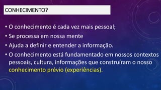 • O conhecimento é cada vez mais pessoal;
• Se processa em nossa mente
• Ajuda a definir e entender a informação.
• O conhecimento está fundamentado em nossos contextos
pessoais, cultura, informações que construíram o nosso
conhecimento prévio (experiências).
CONHECIMENTO?
 