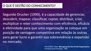 Segundo Drucker (1990), é a capacidade de gerenciar,
descobrir, mapear, classificar, captar, distribuir, criar,
multiplicar e reter conhecimento com eficiência, eficácia
e efetividade para que uma organização se coloque em
posição de vantagem competitiva em relação às outras
para gerar lucro e garantir sua sobrevivência e expansão
no mercado.
O QUE É GESTÃO DO CONHECIMENTO?
DRUCKER, Peter. Managing the Non-Profit Organization:
Practices and Principles, 1990.
 