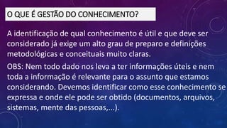 A identificação de qual conhecimento é útil e que deve ser
considerado já exige um alto grau de preparo e definições
metodológicas e conceituais muito claras.
OBS: Nem todo dado nos leva a ter informações úteis e nem
toda a informação é relevante para o assunto que estamos
considerando. Devemos identificar como esse conhecimento se
expressa e onde ele pode ser obtido (documentos, arquivos,
sistemas, mente das pessoas,...).
O QUE É GESTÃO DO CONHECIMENTO?
 