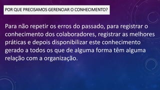 Para não repetir os erros do passado, para registrar o
conhecimento dos colaboradores, registrar as melhores
práticas e depois disponibilizar este conhecimento
gerado a todos os que de alguma forma têm alguma
relação com a organização.
POR QUE PRECISAMOS GERENCIAR O CONHECIMENTO?
 