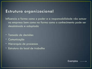 Influencia a forma como o poder e a responsabilidade vão actuar
   na empresa bem como na forma como o conhecimento pode ser
   dessiminado e adoptado

•   Tomada de decisões
•   Comunicação
•   Hierarquia de processos
•   Estrutura do local de trabalho



                                                Exemplos
 
