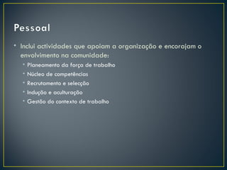 • Inclui actividades que apoiam a organização e encorajam o
  envolvimento na comunidade:
  •   Planeamento da força de trabalho
  •   Núcleo de competências
  •   Recrutamento e selecção
  •   Indução e aculturação
  •   Gestão do contexto de trabalho
 