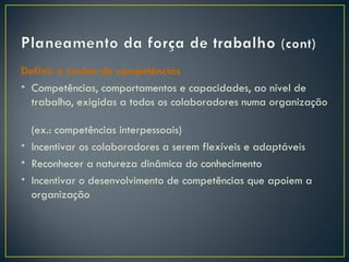 Definir o núcleo de competências
• Competências, comportamentos e capacidades, ao nível de
  trabalho, exigidas a todos os colaboradores numa organização

  (ex.: competências interpessoais)
• Incentivar os colaboradores a serem flexíveis e adaptáveis
• Reconhecer a natureza dinâmica do conhecimento
• Incentivar o desenvolvimento de competências que apoiem a
  organização
 