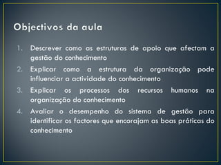 1. Descrever como as estruturas de apoio que afectam a
   gestão do conhecimento
2. Explicar como a estrutura da organização pode
   influenciar a actividade do conhecimento
3. Explicar os processos dos recursos humanos na
   organização do conhecimento
4. Avaliar o desempenho do sistema de gestão para
   identificar os factores que encorajam as boas práticas do
   conhecimento
 